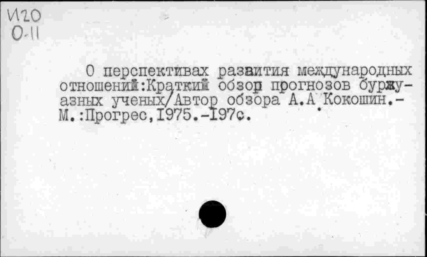 ﻿иго
ОИ1
О перспективах развития международных отношений‘.Кратким обзор прогнозов буржуазных ученых/Автор обзора А.А Кокошин.-М.:Прогрес,1975.-197с.